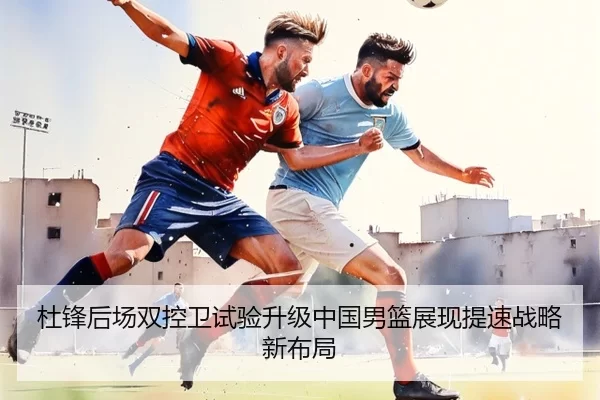 杜锋后场双控卫试验升级中国男篮展现提速战略新布局